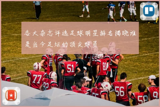 各大杂志评选足球明星排名揭晓谁是当今足坛的顶尖球员