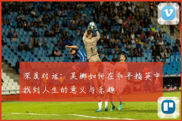 深度对话：吴娜如何在和平精英中找到人生的意义与乐趣