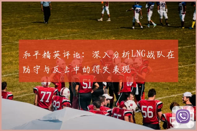 和平精英评论：深入分析LNG战队在防守与反击中的得失表现