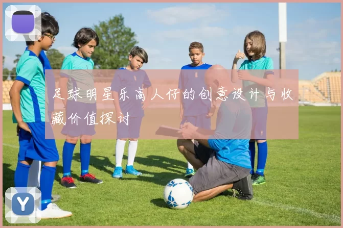 足球明星乐高人仔的创意设计与收藏价值探讨