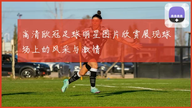 高清欧冠足球明星图片欣赏展现球场上的风采与激情