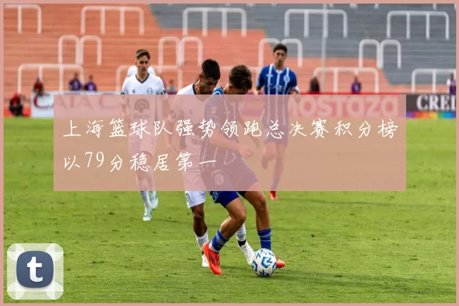 上海篮球队强势领跑总决赛积分榜以79分稳居第一