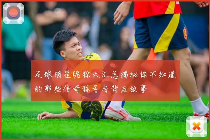 足球明星昵称大汇总揭秘你不知道的那些传奇称号与背后故事