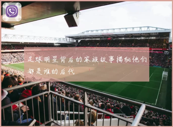 足球明星背后的家族故事揭秘他们都是谁的后代