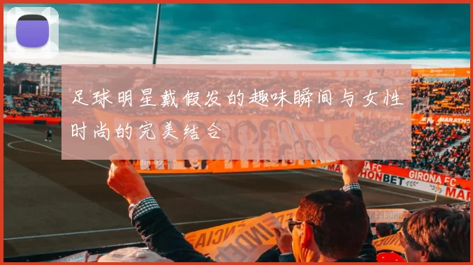 足球明星戴假发的趣味瞬间与女性时尚的完美结合