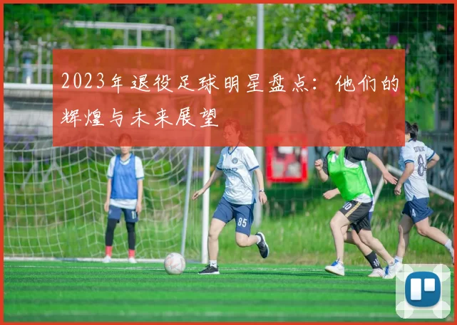 2023年退役足球明星盘点：他们的辉煌与未来展望