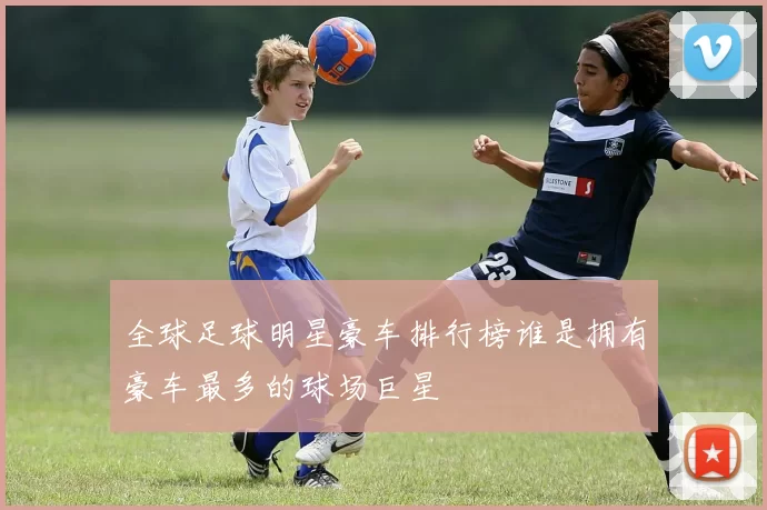 全球足球明星豪车排行榜谁是拥有豪车最多的球场巨星