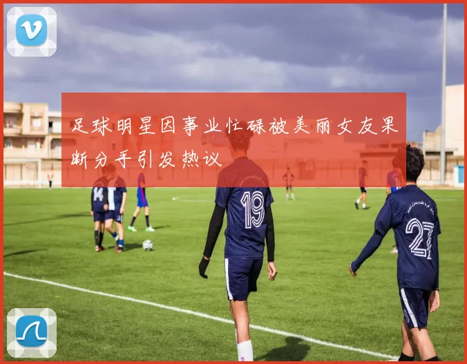 足球明星因事业忙碌被美丽女友果断分手引发热议