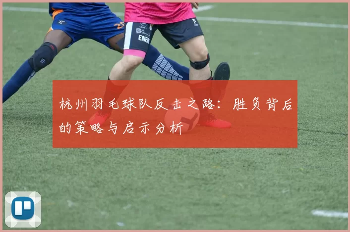 杭州羽毛球队反击之路：胜负背后的策略与启示分析