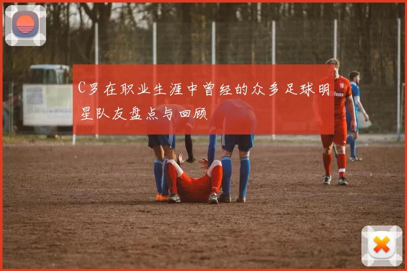 C罗在职业生涯中曾经的众多足球明星队友盘点与回顾