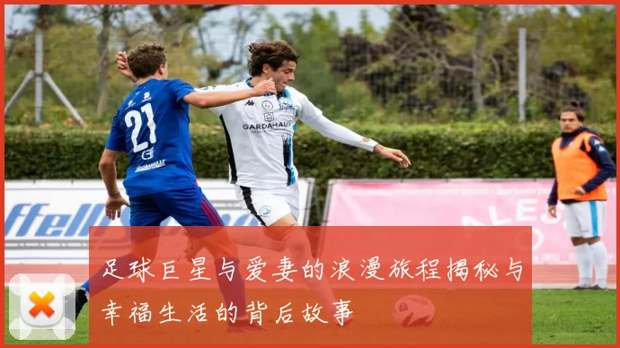 足球巨星与爱妻的浪漫旅程揭秘与幸福生活的背后故事