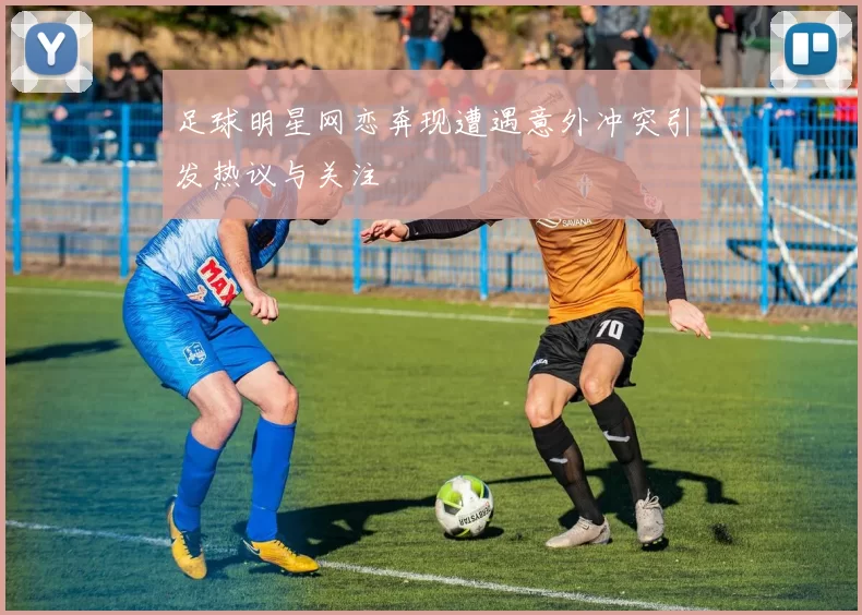 足球明星网恋奔现遭遇意外冲突引发热议与关注