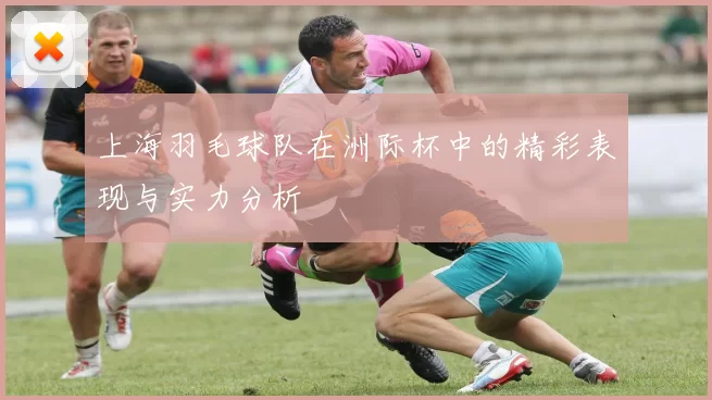 上海羽毛球队在洲际杯中的精彩表现与实力分析