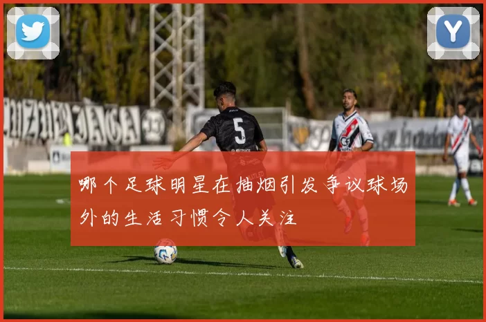 哪个足球明星在抽烟引发争议球场外的生活习惯令人关注