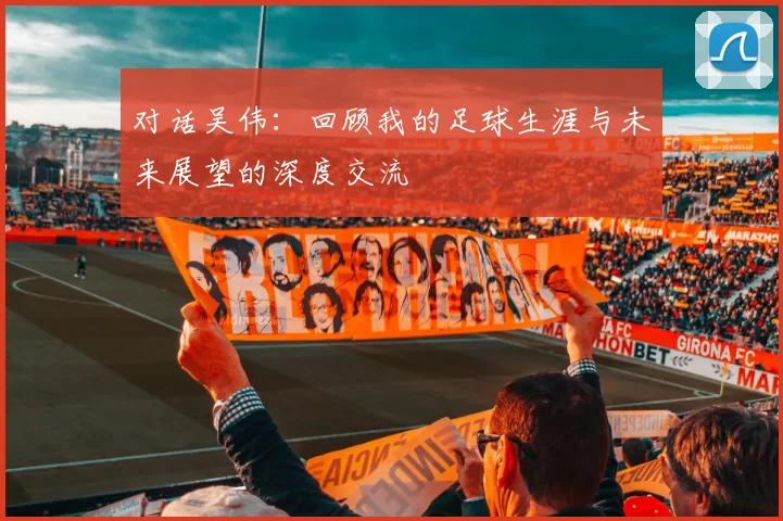 对话吴伟：回顾我的足球生涯与未来展望的深度交流