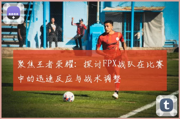 聚焦王者荣耀：探讨FPX战队在比赛中的迅速反应与战术调整