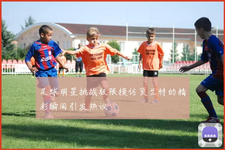 足球明星挑战极限模仿莫兰特的精彩瞬间引发热议