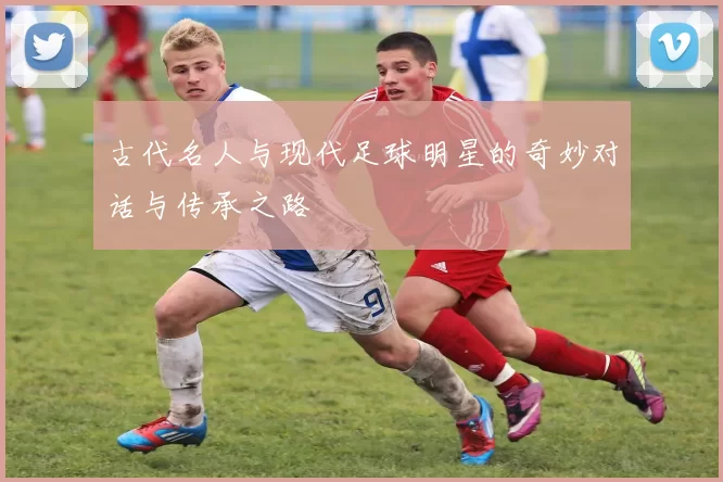 古代名人与现代足球明星的奇妙对话与传承之路