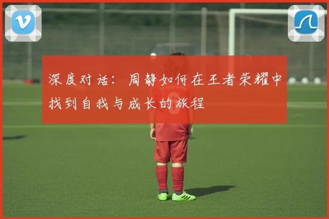 深度对话：周静如何在王者荣耀中找到自我与成长的旅程