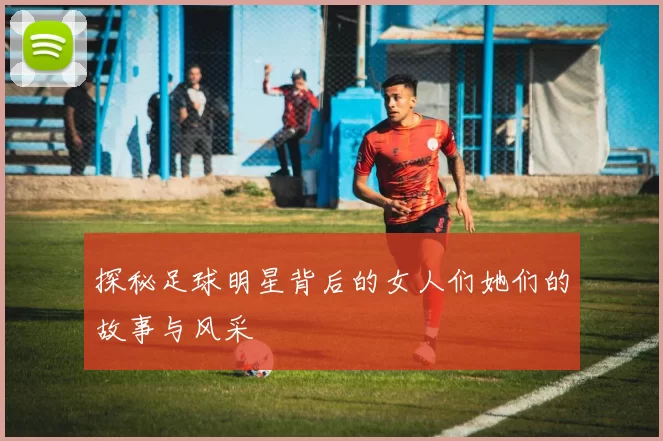 探秘足球明星背后的女人们她们的故事与风采