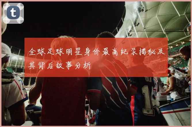 全球足球明星身价最高纪录揭秘及其背后故事分析