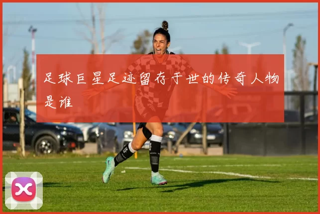 足球巨星足迹留存于世的传奇人物是谁