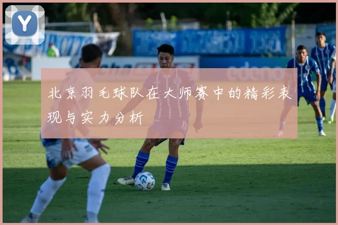 北京羽毛球队在大师赛中的精彩表现与实力分析