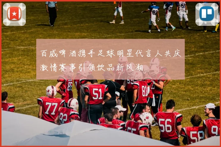 百威啤酒携手足球明星代言人共庆激情赛事引领饮品新风潮