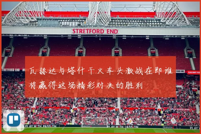 瓦赫达与塔什干火车头激战在即谁将赢得这场精彩对决的胜利