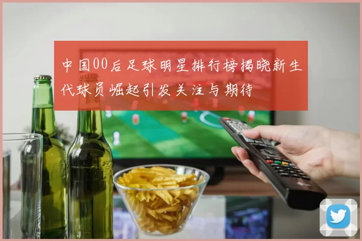 中国00后足球明星排行榜揭晓新生代球员崛起引发关注与期待