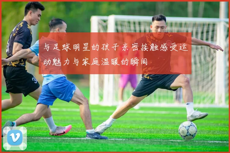 与足球明星的孩子亲密接触感受运动魅力与家庭温暖的瞬间