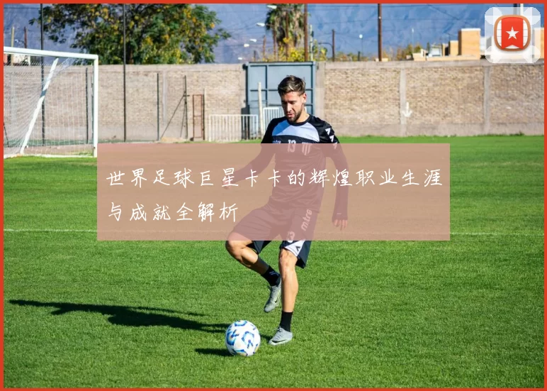 世界足球巨星卡卡的辉煌职业生涯与成就全解析
